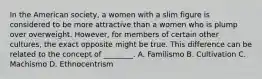 In the American society, a women with a slim figure is considered to be more attractive than a women who is plump over overweight. However, for members of certain other cultures, the exact opposite might be true. This difference can be related to the concept of ________. A. Familismo B. Cultivation C. Machismo D. Ethnocentrism