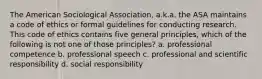 The American Sociological Association, a.k.a. the ASA maintains a code of ethics or formal guidelines for conducting research. This code of ethics contains five general principles, which of the following is not one of those principles? a. professional competence b. professional speech c. professional and scientific responsibility d. social responsibility