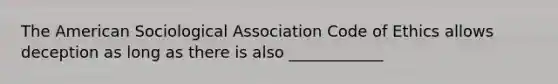 The American Sociological Association Code of Ethics allows deception as long as there is also ____________