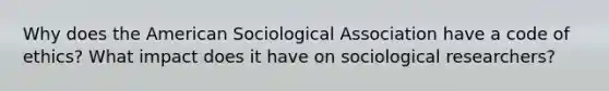 Why does the American Sociological Association have a code of ethics? What impact does it have on sociological researchers?