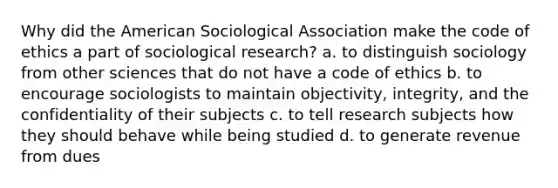 Why did the American Sociological Association make the code of ethics a part of sociological research? a. to distinguish sociology from other sciences that do not have a code of ethics b. to encourage sociologists to maintain objectivity, integrity, and the confidentiality of their subjects c. to tell research subjects how they should behave while being studied d. to generate revenue from dues