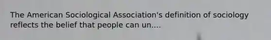 The American Sociological Association's definition of sociology reflects the belief that people can un....