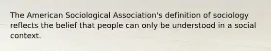 The American Sociological Association's definition of sociology reflects the belief that people can only be understood in a social context.