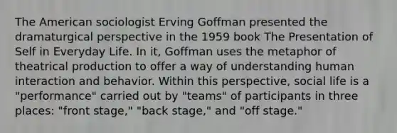 The American sociologist Erving Goffman presented the dramaturgical perspective in the 1959 book The Presentation of Self in Everyday Life. In it, Goffman uses the metaphor of theatrical production to offer a way of understanding human interaction and behavior. Within this perspective, social life is a "performance" carried out by "teams" of participants in three places: "front stage," "back stage," and "off stage."