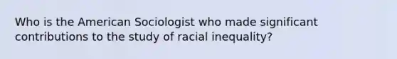 Who is the American Sociologist who made significant contributions to the study of racial inequality?