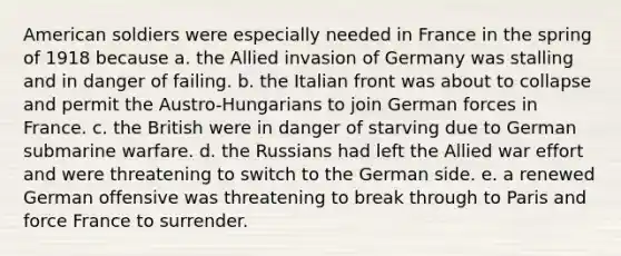 American soldiers were especially needed in France in the spring of 1918 because a. the Allied invasion of Germany was stalling and in danger of failing. b. the Italian front was about to collapse and permit the Austro-Hungarians to join German forces in France. c. the British were in danger of starving due to German submarine warfare. d. the Russians had left the Allied war effort and were threatening to switch to the German side. e. a renewed German offensive was threatening to break through to Paris and force France to surrender.