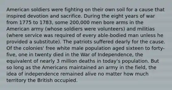 American soldiers were fighting on their own soil for a cause that inspired devotion and sacrifice. During the eight years of war from 1775 to 1783, some 200,000 men bore arms in the American army (whose soldiers were volunteers) and militias (where service was required of every able-bodied man unless he provided a substitute). The patriots suffered dearly for the cause. Of the colonies' free white male population aged sixteen to forty-five, one in twenty died in the War of Independence, the equivalent of nearly 3 million deaths in today's population. But so long as the Americans maintained an army in the field, the idea of independence remained alive no matter how much territory the British occupied.