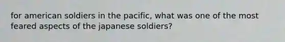 for american soldiers in the pacific, what was one of the most feared aspects of the japanese soldiers?