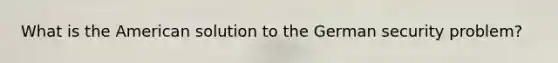 What is the American solution to the German security problem?