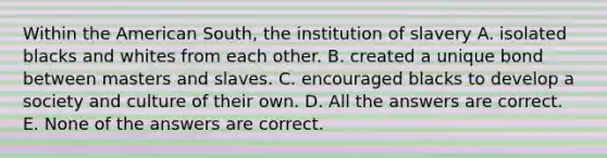 Within the American South, the institution of slavery A. isolated blacks and whites from each other. B. created a unique bond between masters and slaves. C. encouraged blacks to develop a society and culture of their own. D. All the answers are correct. E. None of the answers are correct.