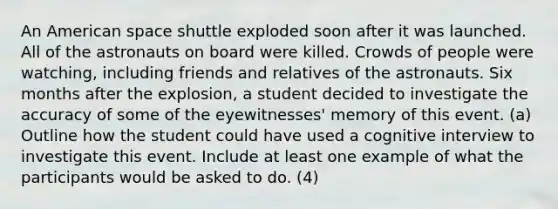 An American space shuttle exploded soon after it was launched. All of the astronauts on board were killed. Crowds of people were watching, including friends and relatives of the astronauts. Six months after the explosion, a student decided to investigate the accuracy of some of the eyewitnesses' memory of this event. (a) Outline how the student could have used a cognitive interview to investigate this event. Include at least one example of what the participants would be asked to do. (4)