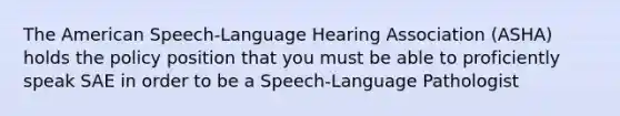 The American Speech-Language Hearing Association (ASHA) holds the policy position that you must be able to proficiently speak SAE in order to be a Speech-Language Pathologist