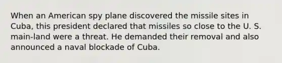 When an American spy plane discovered the missile sites in Cuba, this president declared that missiles so close to the U. S. main-land were a threat. He demanded their removal and also announced a naval blockade of Cuba.