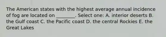 The American states with the highest average annual incidence of fog are located on ________. Select one: A. interior deserts B. the Gulf coast C. the Pacific coast D. the central Rockies E. the Great Lakes