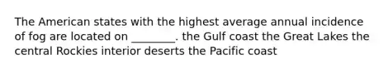 The American states with the highest average annual incidence of fog are located on ________. the Gulf coast the Great Lakes the central Rockies interior deserts the Pacific coast