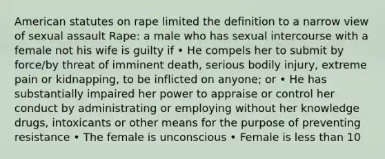 American statutes on rape limited the definition to a narrow view of sexual assault Rape: a male who has sexual intercourse with a female not his wife is guilty if • He compels her to submit by force/by threat of imminent death, serious bodily injury, extreme pain or kidnapping, to be inflicted on anyone; or • He has substantially impaired her power to appraise or control her conduct by administrating or employing without her knowledge drugs, intoxicants or other means for the purpose of preventing resistance • The female is unconscious • Female is less than 10