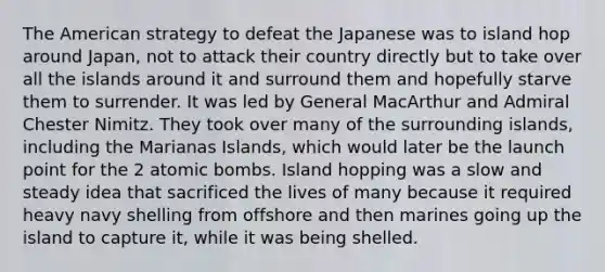 The American strategy to defeat the Japanese was to island hop around Japan, not to attack their country directly but to take over all the islands around it and surround them and hopefully starve them to surrender. It was led by General MacArthur and Admiral Chester Nimitz. They took over many of the surrounding islands, including the Marianas Islands, which would later be the launch point for the 2 atomic bombs. Island hopping was a slow and steady idea that sacrificed the lives of many because it required heavy navy shelling from offshore and then marines going up the island to capture it, while it was being shelled.