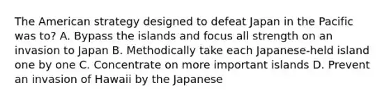 <a href='https://www.questionai.com/knowledge/keiVE7hxWY-the-american' class='anchor-knowledge'>the american</a> strategy designed to defeat Japan in the Pacific was to? A. Bypass the islands and focus all strength on an invasion to Japan B. Methodically take each Japanese-held island one by one C. Concentrate on more important islands D. Prevent an invasion of Hawaii by the Japanese