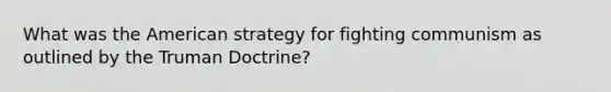 What was <a href='https://www.questionai.com/knowledge/keiVE7hxWY-the-american' class='anchor-knowledge'>the american</a> strategy for fighting communism as outlined by the <a href='https://www.questionai.com/knowledge/k1JVuTnWDr-truman-doctrine' class='anchor-knowledge'>truman doctrine</a>?