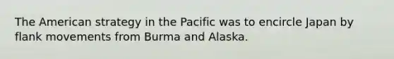 The American strategy in the Pacific was to encircle Japan by flank movements from Burma and Alaska.