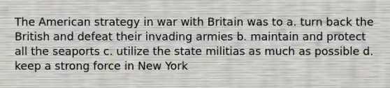 The American strategy in war with Britain was to a. turn back the British and defeat their invading armies b. maintain and protect all the seaports c. utilize the state militias as much as possible d. keep a strong force in New York