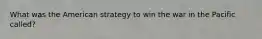 What was the American strategy to win the war in the Pacific called?