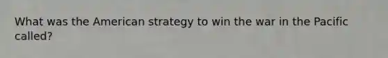 What was the American strategy to win the war in the Pacific called?