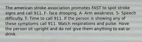 The american stroke association promotes FAST to spot stroke signs and call 911. F- face drooping. A- Arm weakness. S- Speech difficulty. T- Time to call 911. If the person is showing any of these symptoms call 911. Watch respirations and pulse. Have the person sit upright and do not give them anything to eat or drink.