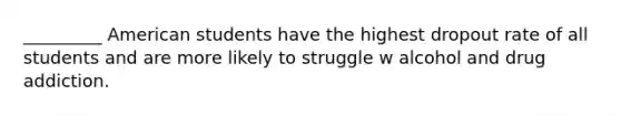 _________ American students have the highest dropout rate of all students and are more likely to struggle w alcohol and drug addiction.