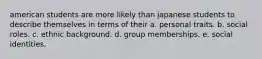 american students are more likely than japanese students to describe themselves in terms of their a. personal traits. b. social roles. c. ethnic background. d. group memberships. e. social identities.