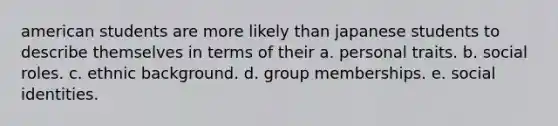 american students are more likely than japanese students to describe themselves in terms of their a. personal traits. b. social roles. c. ethnic background. d. group memberships. e. social identities.