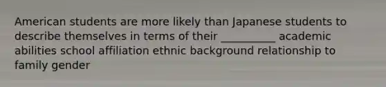 American students are more likely than Japanese students to describe themselves in terms of their __________ academic abilities school affiliation ethnic background relationship to family gender