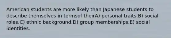 American students are more likely than Japanese students to describe themselves in termsof theirA) personal traits.B) social roles.C) ethnic background.D) group memberships.E) social identities.