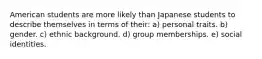 American students are more likely than Japanese students to describe themselves in terms of their: a) personal traits. b) gender. c) ethnic background. d) group memberships. e) social identities.