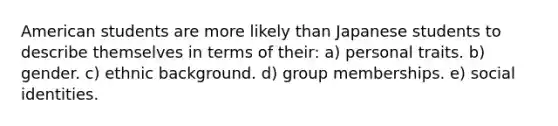 American students are more likely than Japanese students to describe themselves in terms of their: a) personal traits. b) gender. c) ethnic background. d) group memberships. e) social identities.