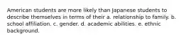 American students are more likely than Japanese students to describe themselves in terms of their a. relationship to family. b. school affiliation. c. gender. d. academic abilities. e. ethnic background.