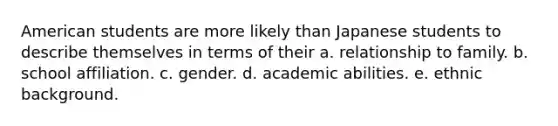 American students are more likely than Japanese students to describe themselves in terms of their a. relationship to family. b. school affiliation. c. gender. d. academic abilities. e. ethnic background.