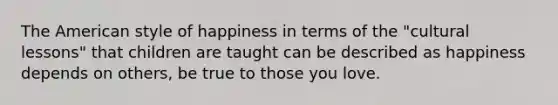 The American style of happiness in terms of the "cultural lessons" that children are taught can be described as happiness depends on others, be true to those you love.