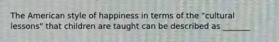 The American style of happiness in terms of the "cultural lessons" that children are taught can be described as _______