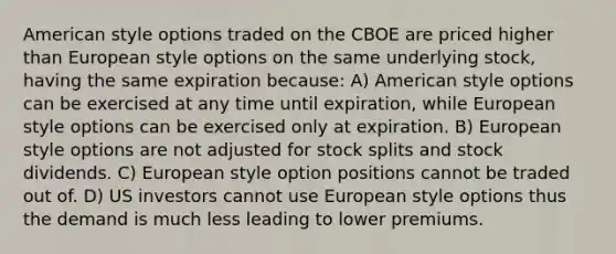 American style options traded on the CBOE are priced higher than European style options on the same underlying stock, having the same expiration because: A) American style options can be exercised at any time until expiration, while European style options can be exercised only at expiration. B) European style options are not adjusted for stock splits and stock dividends. C) European style option positions cannot be traded out of. D) US investors cannot use European style options thus the demand is much less leading to lower premiums.