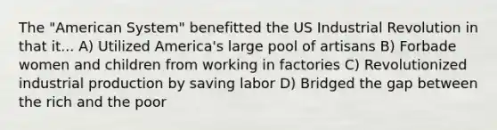 The "American System" benefitted the US Industrial Revolution in that it... A) Utilized America's large pool of artisans B) Forbade women and children from working in factories C) Revolutionized industrial production by saving labor D) Bridged the gap between the rich and the poor