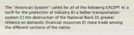 The "American System" called for all of the following EXCEPT A) a tariff for the protection of industry B) a better transportation system C) the destruction of the National Bank D) greater reliance on domestic financial resources E) more trade among the different sections of the nation