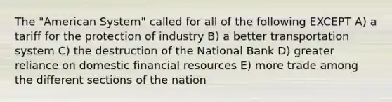 The "American System" called for all of the following EXCEPT A) a tariff for the protection of industry B) a better transportation system C) the destruction of the National Bank D) greater reliance on domestic financial resources E) more trade among the different sections of the nation