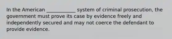 In the American ____________ system of criminal prosecution, the government must prove its case by evidence freely and independently secured and may not coerce the defendant to provide evidence.