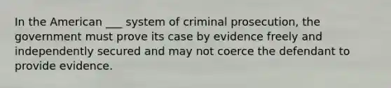 In the American ___ system of criminal prosecution, the government must prove its case by evidence freely and independently secured and may not coerce the defendant to provide evidence.