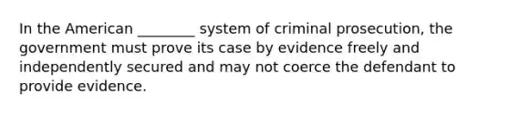 In the American ________ system of criminal prosecution, the government must prove its case by evidence freely and independently secured and may not coerce the defendant to provide evidence.