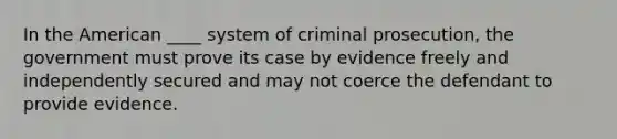 In the American ____ system of criminal prosecution, the government must prove its case by evidence freely and independently secured and may not coerce the defendant to provide evidence.