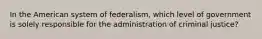 In the American system of federalism, which level of government is solely responsible for the administration of criminal justice?