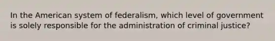 In the American system of federalism, which level of government is solely responsible for the administration of criminal justice?