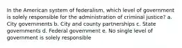 In the American system of federalism, which level of government is solely responsible for the administration of criminal justice? a. City governments b. City and county partnerships c. State governments d. Federal government e. No single level of government is solely responsible